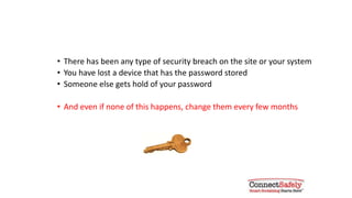 Change your passwords if & when:
• There has been any type of security breach on the site or your system
• You have lost a device that has the password stored
• Someone else gets hold of your password
• And even if none of this happens, change your passwords every few months
 