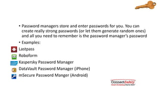 Consider using a password manager
• Password managers store and enter passwords for you. You can
create really strong passwords (or let them generate random ones)
and all you need to remember is the password manager’s password
• Examples:
Lastpass
Roboform
Kaspersky Password Manager
DataVault Password Manager (iPhone)
mSecure Password Manger (Android)
 