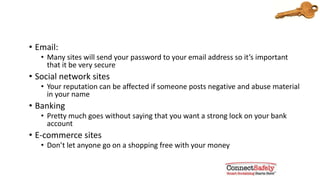 Use a very strong password for:
• Email
• Many sites will send your password to your email address so it’s important
that it be very secure
• Social network sites
• Your reputation can be affected if someone posts negative and abusive
material in your name
• Banking
• Pretty much goes without saying that you want a strong lock on your bank
account
• E-commerce sites
• Don’t let anyone go on a shopping spree with your money
 