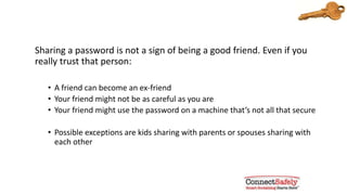 Never share your passwords
Sharing a password is not a sign of being a good friend. Even if you
really trust that person:
• A friend can become an ex-friend
• Your friend might not be as careful as you are
• Your friend might use the password on a machine that’s not all that secure
• Possible exceptions are kids sharing with parents or spouses sharing with
each other
 