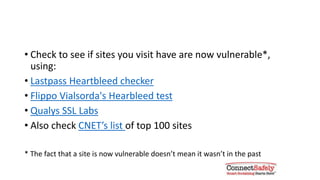 See if the sites you visit are vulnerable
• Check to see if sites you visit are now vulnerable*, using:
• Lastpass Heartbleed checker
• Filippo Valsorda's Hearbleed test
• Qualys SSL Labs
• Also check CNET’s list of top 100 sites
* The fact that a site is now vulnerable doesn’t mean it wasn’t in the past
 