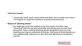 Monitor your accounts & watch for
phishing
• Check your accounts
• Check your email, bank, social media and other accounts to make sure
there is no irregular or suspicious activity or unauthorized purchases
• Beware of “phishing attacks”
• You might get email that appears to be from banks and other sites,
"disclosing" that the site was vulnerable and asking users to reset their
passwords. These could be phishing attacks designed to trick you into
revealing your log-on credentials to thieves. And some of these attacks are
very sophisticated, taking you to sites that look identical to a company's
real site
 