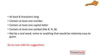 Passwords should be:
• At least 8 characters long
• Contain at least one number
• Contain at least one capital letter
• Contain at least one symbol (like #, %, &)
• Not be a real word, name or anything that would be relatively easy to
guess
Go to next slide for suggestions
 