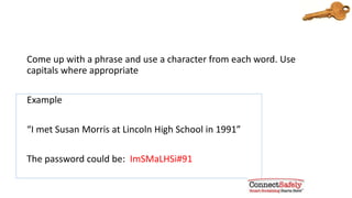 Think of a phrase you can remember
Come up with a phrase and use a character from each word. Use
capitals where appropriate
Example
“I met Susan Morris at Lincoln High School in 1991”
The password could be: ImSMaLHSi#91
 