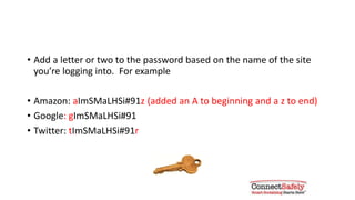 An easy way to make each password
unique
• Add a letter or two to the password based on the name of the site
you’re logging into. For example:
• Amazon: aImSMaLHSi#91z (added an A to beginning and a z to end)
• Google: gImSMaLHSi#91
• Twitter: tImSMaLHSi#91r
 