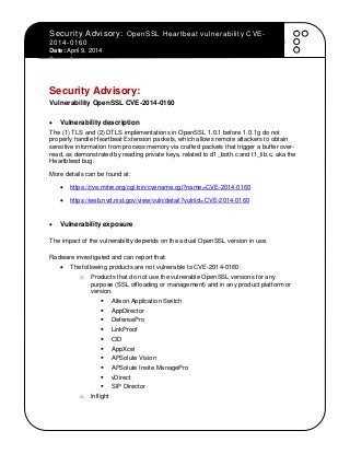 Security Advisory: OpenSSL Heartbeat vulnerability CVE-
2014-0160
Date: April 9, 2014
Page - 1 -
Security Advisory:
Vulnerability OpenSSL CVE-2014-0160
 Vulnerability description
The (1) TLS and (2) DTLS implementations in OpenSSL 1.0.1 before 1.0.1g do not
properly handle Heartbeat Extension packets, which allows remote attackers to obtain
sensitive information from process memory via crafted packets that trigger a buffer over-
read, as demonstrated by reading private keys, related to d1_both.c and t1_lib.c, aka the
Heartbleed bug.
More details can be found at:
 https://cve.mitre.org/cgi-bin/cvename.cgi?name=CVE-2014-0160
 https://web.nvd.nist.gov/view/vuln/detail?vulnId=CVE-2014-0160
 Vulnerability exposure
The impact of the vulnerability depends on the actual OpenSSL version in use.
Radware investigated and can report that:
 The following products are not vulnerable to CVE-2014-0160:
o Products that do not use the vulnerable OpenSSL versions for any
purpose (SSL offloading or management) and in any product platform or
version.
 Alteon Application Switch
 AppDirector
 DefensePro
 LinkProof
 CID
 AppXcel
 APSolute Vision
 APSolute Insite ManagePro
 vDirect
 SIP Director
o Inflight
 