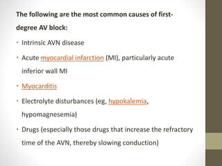 The following are the most common causes of first-
degree AV block:
• Intrinsic AVN disease
• Acute myocardial infarction (MI), particularly acute
inferior wall MI
• Myocarditis
• Electrolyte disturbances (eg, hypokalemia,
hypomagnesemia)
• Drugs (especially those drugs that increase the refractory
time of the AVN, thereby slowing conduction)
 