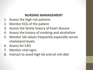 NURSING MANAGEMENT
1. Assess the high risk patients
2. Monitor ECG of the patient
3. Assess the family history of heart disease
4. Assess the history of smoking and alcoholism
5. Monitor lab values frequently especially serum
cholesterol levels.
6. Assess for CAD
7. Monitor vital signs
8. Instruct to avoid high fat and oil rich diet
 
