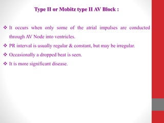 Type II or Mobitz type II AV Block :
 It occurs when only some of the atrial impulses are conducted
through AV Node into ventricles.
 PR interval is usually regular & constant, but may be irregular.
 Occasionally a dropped beat is seen.
 It is more significant disease.
 