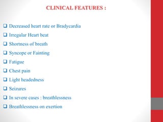 CLINICAL FEATURES :
 Decreased heart rate or Bradycardia
 Irregular Heart beat
 Shortness of breath
 Syncope or Fainting
 Fatigue
 Chest pain
 Light headedness
 Seizures
 In severe cases : breathlessness
 Breathlessness on exertion
 