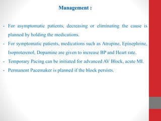 Management :
- For asymptomatic patients, decreasing or eliminating the cause is
planned by holding the medications.
- For symptomatic patients, medications such as Atropine, Epinephrine,
Isoproterenol, Dopamine are given to increase BP and Heart rate.
- Temporary Pacing can be initiated for advanced AV Block, acute MI.
- Permanent Pacemaker is planned if the block persists.
 