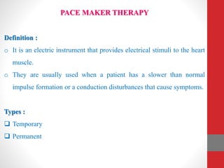 PACE MAKER THERAPY
Definition :
o It is an electric instrument that provides electrical stimuli to the heart
muscle.
o They are usually used when a patient has a slower than normal
impulse formation or a conduction disturbances that cause symptoms.
Types :
 Temporary
 Permanent
 
