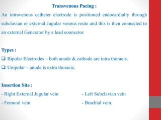Transvenous Pacing :
An intravenous catheter electrode is positioned endocardially through
subclavian or external Jugular venous route and this is then connected to
an external Generator by a lead connector.
Types :
 Bipolar Electrodes – both anode & cathode are intra thoracic.
 Unipolar – anode is extra thoracic.
Insertion Site :
- Right External Jugular vein - Left Subclavian vein
- Femoral vein - Brachial vein.
 