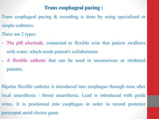 Trans esophageal pacing :
Trans esophageal pacing & recording is done by using specialized or
simple catheters.
There are 2 types.
- The pill electrode, connected to flexible wire that patient swallows
with water, which needs patient's collaboration.
- A flexible catheter that can be used in unconscious or intubated
patients.
Bipolar flexible catheter is introduced into esophagus through nose after
local anaesthesia / throat anaesthesia. Lead is introduced with guide
wires. It is positioned into esophagus in order to record posterior
paraseptal atrial electro gram.
 
