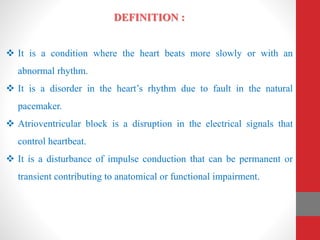 DEFINITION :
 It is a condition where the heart beats more slowly or with an
abnormal rhythm.
 It is a disorder in the heart’s rhythm due to fault in the natural
pacemaker.
 Atrioventricular block is a disruption in the electrical signals that
control heartbeat.
 It is a disturbance of impulse conduction that can be permanent or
transient contributing to anatomical or functional impairment.
 