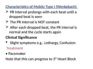 Characteristics of Mobitz Type I (Wenkebach)
 PR Interval prolongs with each beat until a
dropped beat is seen
 The PR Interval is NOT constant
 After each dropped beat, the PR interval is
normal and the cycle starts again
Clinical Significance
 Slight symptoms e.g.. Lethargy, Confusion
Treatment
• Pacemaker
Note that this can progress to 3º Heart Block
 