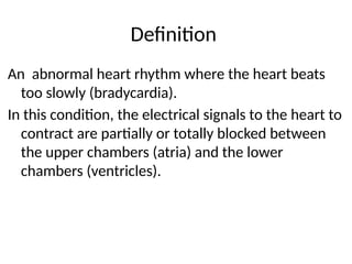 Definition
An abnormal heart rhythm where the heart beats
too slowly (bradycardia).
In this condition, the electrical signals to the heart to
contract are partially or totally blocked between
the upper chambers (atria) and the lower
chambers (ventricles).
 