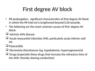 First degree AV block
• PR prolongation, significant characteristics of first degree AV block
in which the PR interval is lengthened beyond 0.20 seconds.
• The following are the most common causes of first- degree AV
block:
 Intrinsic AVN disease
 Acute myocardial infarction (MI), particularly acute inferior wall
MI
 Myocarditis
 Electrolyte disturbances (eg, hypokalemia, hypomagnesemia)
 Drugs (especially those drugs that increase the refractory time of
the AVN, thereby slowing conduction)
 