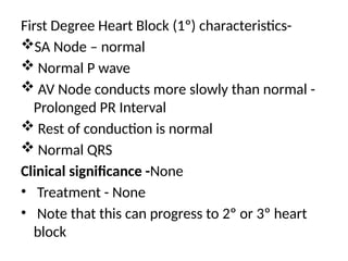 First Degree Heart Block (1º) characteristics-
SA Node – normal
 Normal P wave
 AV Node conducts more slowly than normal -
Prolonged PR Interval
 Rest of conduction is normal
 Normal QRS
Clinical significance -None
• Treatment - None
• Note that this can progress to 2º or 3º heart
block
 