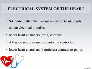 ELECTRICAL SYSTEM OF THE HEART
• SA node (called the pacemaker of the heart) sends
out an electrical impulse.
• upper heart chambers (atria) contract.
• AV node sends an impulse into the ventricles.
• lower heart chambers (ventricles) contract or pump.
 