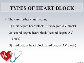 TYPES OF HEART BLOCK
• They are further classified as,
1) First degree heart block ( first degree AV block)
2) second degree heart block (second degree AV 
block)
3) third degree heart block (third degree AV block)
 