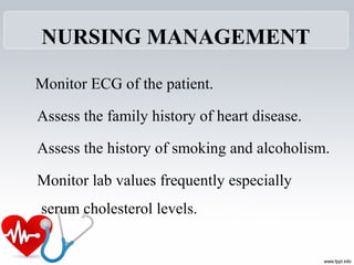 NURSING MANAGEMENT
Monitor ECG of the patient.
Assess the family history of heart disease.
Assess the history of smoking and alcoholism.
Monitor lab values frequently especially
serum cholesterol levels.
 