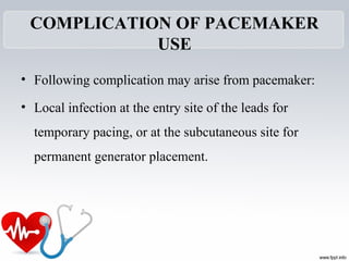 COMPLICATION OF PACEMAKER
USE
• Following complication may arise from pacemaker:
• Local infection at the entry site of the leads for
temporary pacing, or at the subcutaneous site for
permanent generator placement.
 