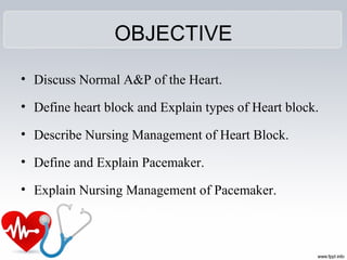 OBJECTIVE
• Discuss Normal A&P of the Heart.
• Define heart block and Explain types of Heart block.
• Describe Nursing Management of Heart Block.
• Define and Explain Pacemaker.
• Explain Nursing Management of Pacemaker.
 