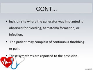 CONT...
• Incision site where the generator was implanted is
observed for bleeding, hematoma formation, or
infection.
• The patient may complain of continuous throbbing
or pain.
• These symptoms are reported to the physician.
 