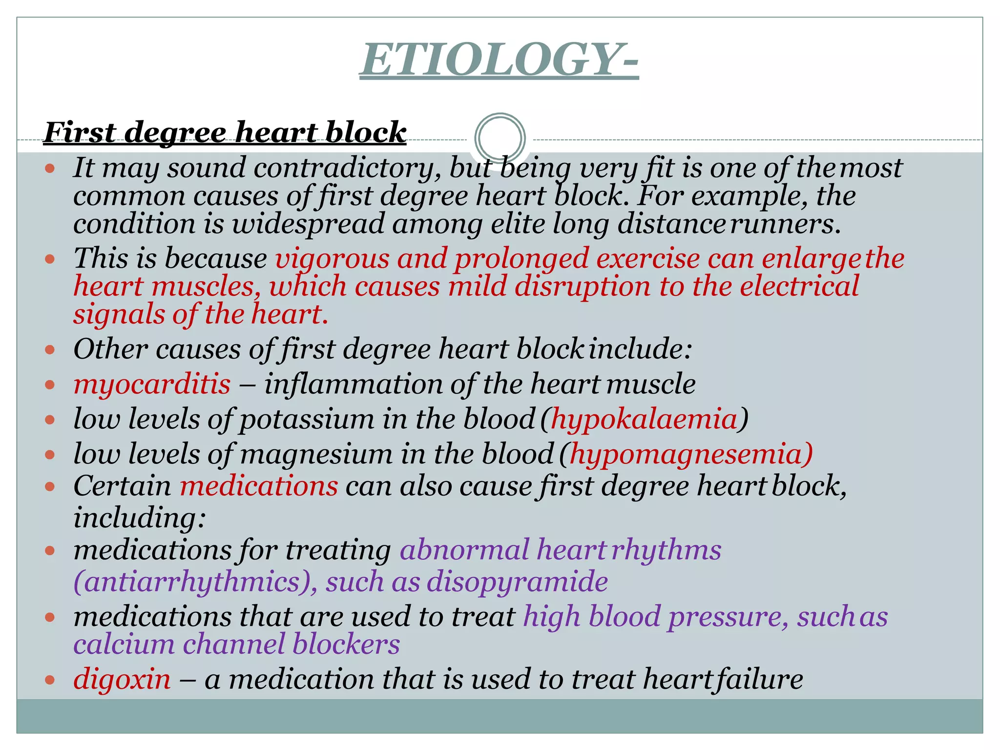 ETIOLOGY-
First degree heart block
 It may sound contradictory, but being very fit is one of themost
common causes of first degree heart block. For example, the
condition is widespread among elite long distancerunners.
 This is because vigorous and prolonged exercise can enlargethe
heart muscles, which causes mild disruption to the electrical
signals of the heart.
 Other causes of first degree heart blockinclude:
 myocarditis – inflammation of the heart muscle
 low levels of potassium in the blood(hypokalaemia)
 low levels of magnesium in the blood (hypomagnesemia)
 Certain medications can also cause first degree heartblock,
including:
 medications for treating abnormal heartrhythms
(antiarrhythmics), such as disopyramide
 medications that are used to treat high blood pressure, suchas
calcium channel blockers
 digoxin – a medication that is used to treat heartfailure
 