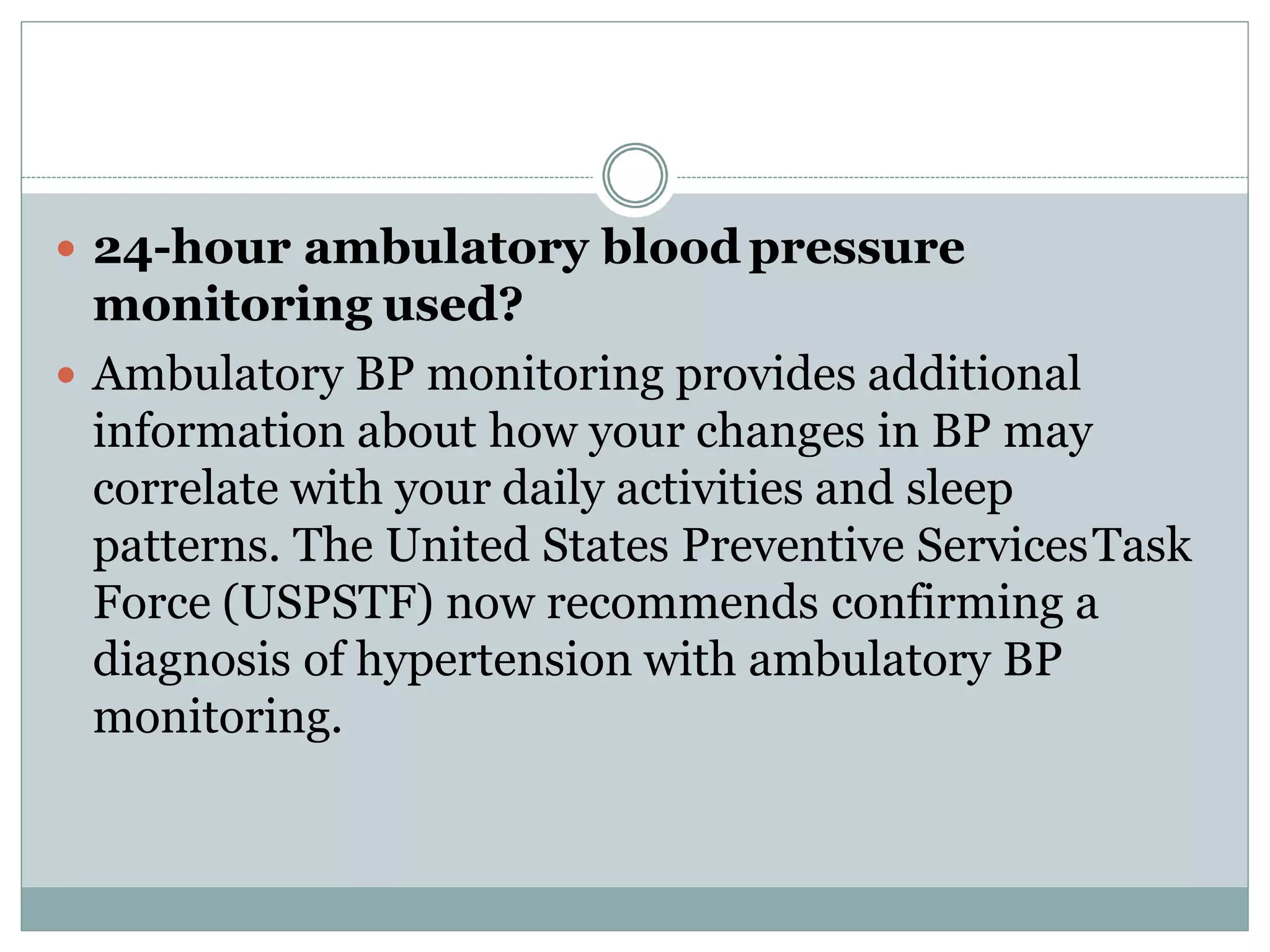  24-hour ambulatory blood pressure
monitoring used?
 Ambulatory BP monitoring provides additional
information about how your changes in BP may
correlate with your daily activities and sleep
patterns. The United States Preventive ServicesTask
Force (USPSTF) now recommends confirming a
diagnosis of hypertension with ambulatory BP
monitoring.
 