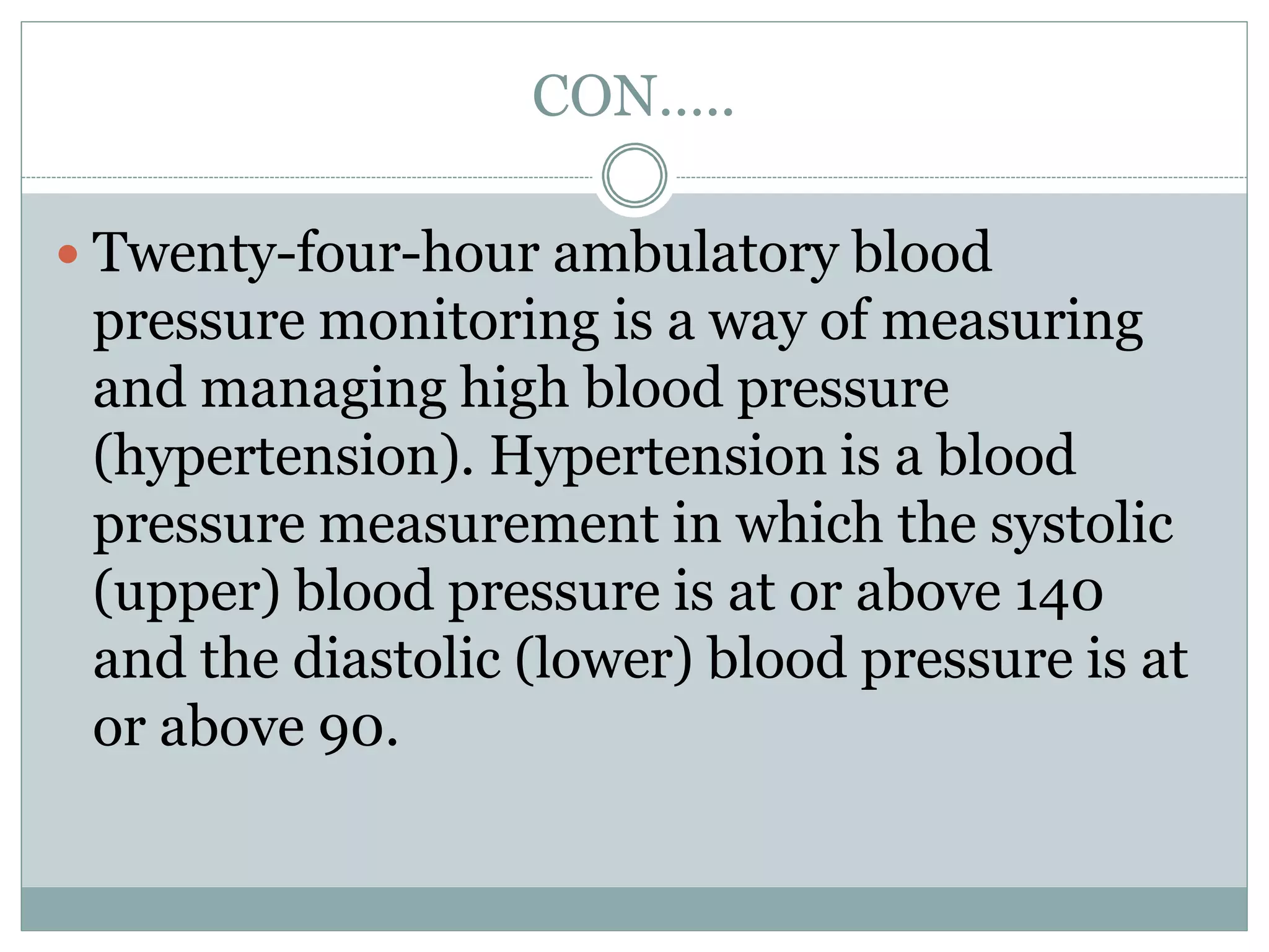 CON…..
 Twenty-four-hour ambulatory blood
pressure monitoring is a way of measuring
and managing high blood pressure
(hypertension). Hypertension is a blood
pressure measurement in which the systolic
(upper) blood pressure is at or above 140
and the diastolic (lower) blood pressure is at
or above 90.
 