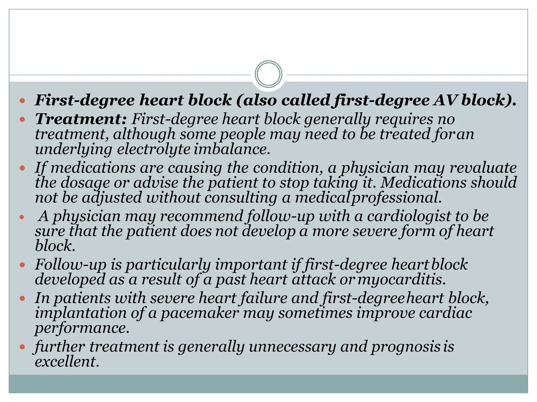  First-degree heart block (also called first-degree AV block).
 Treatment: First-degree heart block generally requires no
treatment, although some people may need to be treated foran
underlying electrolyte imbalance.
 If medications are causing the condition, a physician may revaluate
the dosage or advise the patient to stop taking it. Medications should
not be adjusted without consulting a medicalprofessional.
 A physician may recommend follow-up with a cardiologist to be
sure that the patient does not develop a more severe form of heart
block.
 Follow-up is particularly important if first-degree heartblock
developed as a result of a past heart attack ormyocarditis.
 In patients with severe heart failure and first-degreeheart block,
implantation of a pacemaker may sometimes improve cardiac
performance.
 further treatment is generally unnecessary and prognosisis
excellent.
 