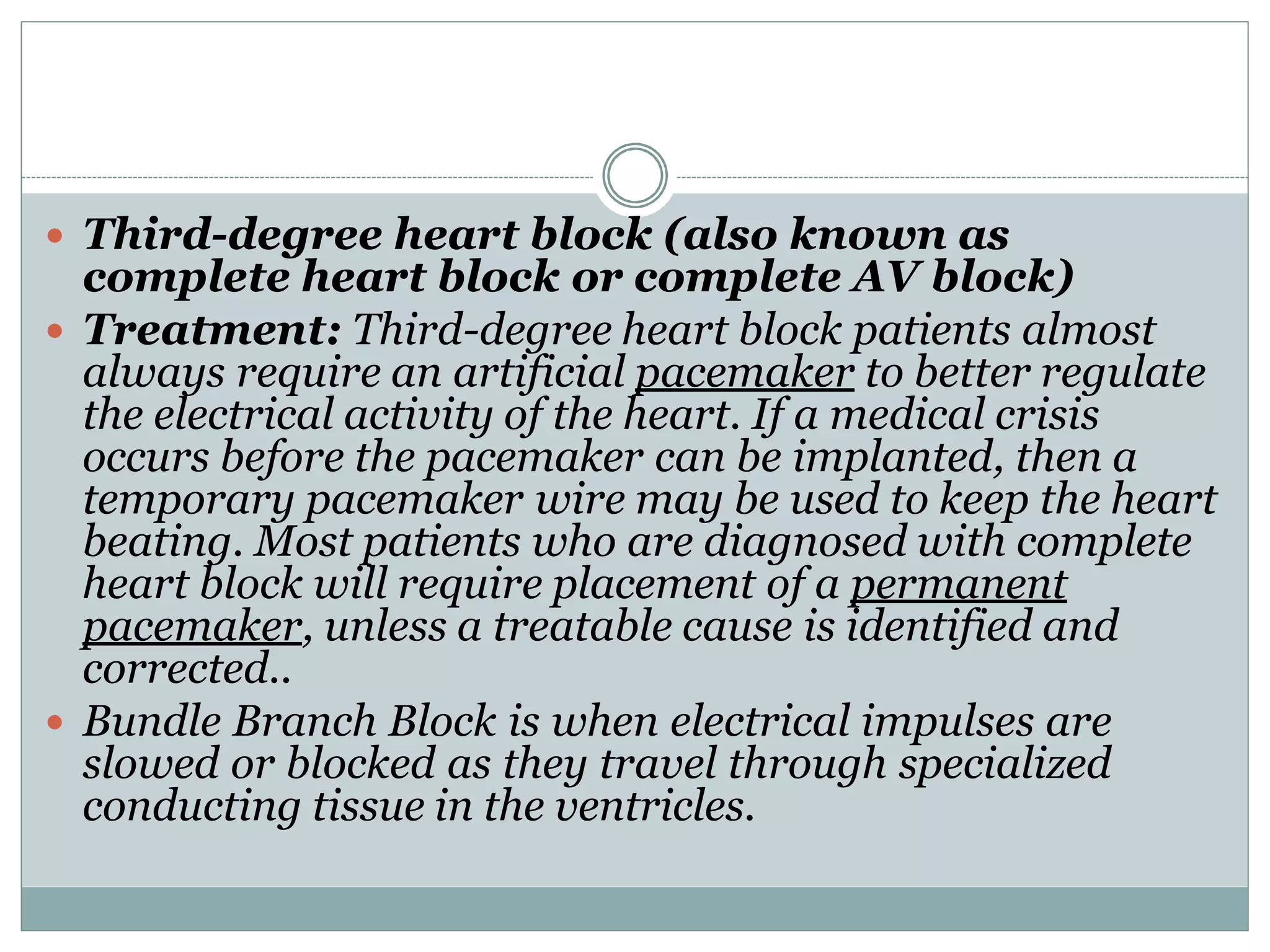  Third-degree heart block (also known as
complete heart block or complete AV block)
 Treatment: Third-degree heart block patients almost
always require an artificial pacemaker to better regulate
the electrical activity of the heart. If a medical crisis
occurs before the pacemaker can be implanted, then a
temporary pacemaker wire may be used to keep the heart
beating. Most patients who are diagnosed with complete
heart block will require placement of a permanent
pacemaker, unless a treatable cause is identified and
corrected..
 Bundle Branch Block is when electrical impulses are
slowed or blocked as they travel through specialized
conducting tissue in the ventricles.
 