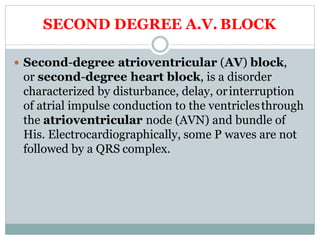 SECOND DEGREE A.V. BLOCK
 Second-degree atrioventricular (AV) block,
or second-degree heart block, is a disorder
characterized by disturbance, delay, orinterruption
of atrial impulse conduction to the ventriclesthrough
the atrioventricular node (AVN) and bundle of
His. Electrocardiographically, some P waves are not
followed by a QRS complex.
 