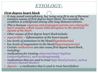 ETIOLOGY-
First degree heart block
 It may sound contradictory, but being very fit is one of themost
common causes of first degree heart block. For example, the
condition is widespread among elite long distancerunners.
 This is because vigorous and prolonged exercise can enlargethe
heart muscles, which causes mild disruption to the electrical
signals of the heart.
 Other causes of first degree heart blockinclude:
 myocarditis – inflammation of the heart muscle
 low levels of potassium in the blood(hypokalaemia)
 low levels of magnesium in the blood (hypomagnesemia)
 Certain medications can also cause first degree heartblock,
including:
 medications for treating abnormal heartrhythms
(antiarrhythmics), such as disopyramide
 medications that are used to treat high blood pressure, suchas
calcium channel blockers
 digoxin – a medication that is used to treat heartfailure
 