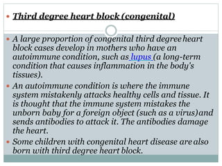  Third degree heart block (congenital)
 A large proportion of congenital third degreeheart
block cases develop in mothers who have an
autoimmune condition, such as lupus (a long-term
condition that causes inflammation in the body's
tissues).
 An autoimmune condition is where the immune
system mistakenly attacks healthy cells and tissue. It
is thought that the immune system mistakes the
unborn baby for a foreign object (such as a virus)and
sends antibodies to attack it. The antibodies damage
the heart.
 Some children with congenital heart disease are also
born with third degree heart block.
 