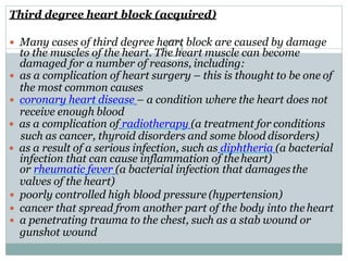 Third degree heart block (acquired)
 Many cases of third degree heart block are caused by damage
to the muscles of the heart. The heart muscle can become
damaged for a number of reasons, including:
 as a complication of heart surgery – this is thought to be one of
the most common causes
 coronary heart disease – a condition where the heart does not
receive enough blood
 as a complication of radiotherapy (a treatment for conditions
such as cancer, thyroid disorders and some blood disorders)
 as a result of a serious infection, such as diphtheria (a bacterial
infection that can cause inflammation of theheart)
or rheumatic fever (a bacterial infection that damages the
valves of the heart)
 poorly controlled high blood pressure (hypertension)
 cancer that spread from another part of the body into the heart
 a penetrating trauma to the chest, such as a stab wound or
gunshot wound
 