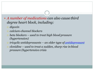  A number of medications can also cause third
degree heart block, including:
 digoxin
 calcium-channel blockers
 beta blockers – used to treat high blood pressure
(hypertension)
 tricyclic antidepressants – an older type of antidepressant
 clonidine – used to treat a sudden, sharp rise inblood
pressure (hypertensive crisis
 