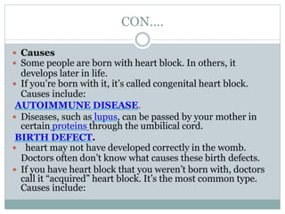 CON….
 Causes
 Some people are born with heart block. In others, it
develops later in life.
 If you’re born with it, it’s called congenital heart block.
Causes include:
AUTOIMMUNE DISEASE.
 Diseases, such as lupus, can be passed by your mother in
certain proteins through the umbilical cord.
BIRTH DEFECT.
 heart may not have developed correctly in the womb.
Doctors often don’t know what causes these birth defects.
 If you have heart block that you weren’t born with, doctors
call it “acquired” heart block. It’s the most common type.
Causes include:
 