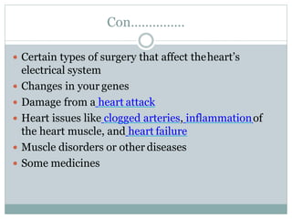 Con……………
 Certain types of surgery that affect theheart’s
electrical system
 Changes in your genes
 Damage from a heart attack
 Heart issues like clogged arteries, inflammationof
the heart muscle, and heart failure
 Muscle disorders or other diseases
 Some medicines
 