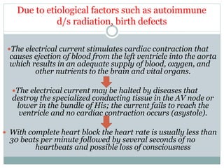 The electrical current stimulates cardiac contraction that
causes ejection of blood from the left ventricle into the aorta
which results in an adequate supply of blood, oxygen, and
other nutrients to the brain and vital organs.
The electrical current may be halted by diseases that
destroy the specialized conducting tissue in the AV node or
lower in the bundle of His; the current fails to reach the
ventricle and no cardiac contraction occurs (asystole).
 With complete heart block the heart rate is usually less than
30 beats per minute followed by several seconds of no
heartbeats and possible loss of consciousness
Due to etiological factors such as autoimmune
d/s radiation, birth defects
 