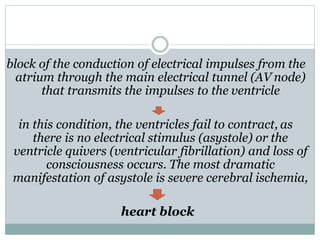block of the conduction of electrical impulses from the
atrium through the main electrical tunnel (AV node)
that transmits the impulses to the ventricle
in this condition, the ventricles fail to contract, as
there is no electrical stimulus (asystole) or the
ventricle quivers (ventricular fibrillation) and loss of
consciousness occurs. The most dramatic
manifestation of asystole is severe cerebral ischemia,
heart block
 