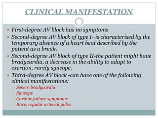 CLINICAL MANIFESTATION
 First-degree AV block has no symptoms
 Second-degree AV block of type I- is characterised by the
temporary absence of a heart beat described by the
patient as a break.
 Second-degree AV block of type II-the patient might have
bradycardia, a decrease in the ability to adapt to
exertion, rarely syncope.
 Third-degree AV block -can have one of the following
clinical manifestations:
 Severe bradycardia
 Syncope
 Cardiac failure symptoms
 Rare, regular arterial pulse
 