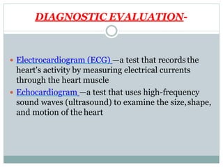 DIAGNOSTIC EVALUATION-
 Electrocardiogram (ECG) —a test that recordsthe
heart's activity by measuring electrical currents
through the heart muscle
 Echocardiogram —a test that uses high-frequency
sound waves (ultrasound) to examine the size,shape,
and motion of the heart
 