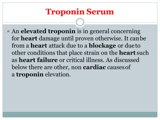 Troponin Serum
 An elevated troponin is in general concerning
for heart damage until proven otherwise. It canbe
from a heart attack due to a blockage or dueto
other conditions that place strain on the heart such
as heart failure or critical illness. As discussed
below there are other, non cardiac causesof
a troponin elevation.
 