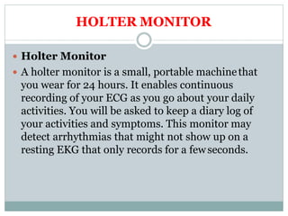 HOLTER MONITOR
 Holter Monitor
 A holter monitor is a small, portable machinethat
you wear for 24 hours. It enables continuous
recording of your ECG as you go about your daily
activities. You will be asked to keep a diary log of
your activities and symptoms. This monitor may
detect arrhythmias that might not show up on a
resting EKG that only records for a fewseconds.
 