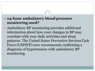  24-hour ambulatory blood pressure
monitoring used?
 Ambulatory BP monitoring provides additional
information about how your changes in BP may
correlate with your daily activities and sleep
patterns. The United States Preventive ServicesTask
Force (USPSTF) now recommends confirming a
diagnosis of hypertension with ambulatory BP
monitoring.
 