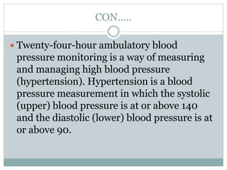 CON…..
 Twenty-four-hour ambulatory blood
pressure monitoring is a way of measuring
and managing high blood pressure
(hypertension). Hypertension is a blood
pressure measurement in which the systolic
(upper) blood pressure is at or above 140
and the diastolic (lower) blood pressure is at
or above 90.
 