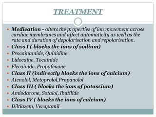 TREATMENT
 Medication - alters the properties of ion movement across
cardiac membranes and affect automaticity as well as the
rate and duration of depolarisation and repolarisation.
 Class I ( blocks the ions of sodium)
 Procainamide, Quinidine
 Lidocaine, Tocainide
 Flecainide, Propafenone
 Class II (indirectly blocks the ions of calcium)
 Atenolol, Metoprolol,Propanolol
 Class III ( blocks the ions of potassium)
 Amiodarone, Sotalol, Ibutilide
 Class IV ( blocks the ions of calcium)
 Diltiazem, Verapamil
 